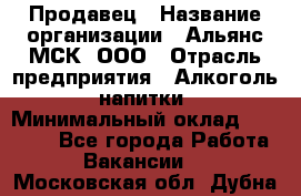 Продавец › Название организации ­ Альянс-МСК, ООО › Отрасль предприятия ­ Алкоголь, напитки › Минимальный оклад ­ 26 500 - Все города Работа » Вакансии   . Московская обл.,Дубна г.